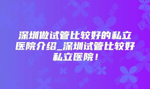 深圳做试管比较好的私立医院介绍_深圳试管比较好私立医院!