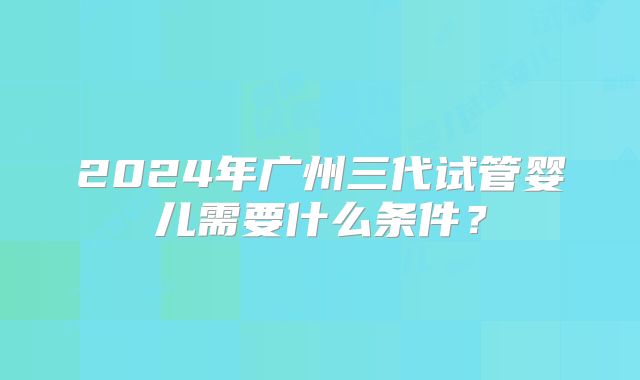 2024年广州三代试管婴儿需要什么条件？