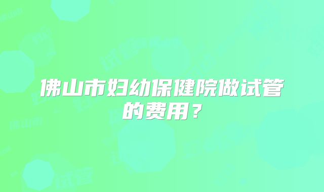 佛山市妇幼保健院做试管的费用？