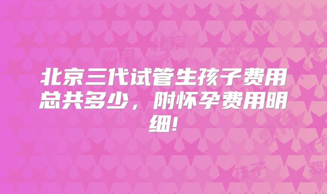 北京三代试管生孩子费用总共多少,附怀孕费用明细!