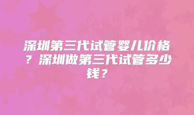 深圳第三代试管婴儿价格?深圳做第三代试管多少钱?