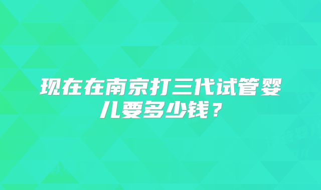 现在在南京打三代试管婴儿要多少钱?