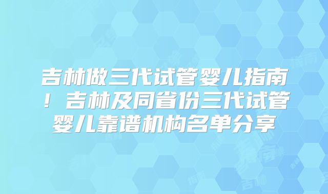 吉林做三代试管婴儿指南!吉林及同省份三代试管婴儿靠谱机构名单分享