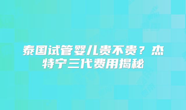 泰国试管婴儿贵不贵?杰特宁三代费用揭秘