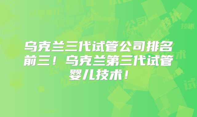 乌克兰三代试管公司排名前三!乌克兰第三代试管婴儿技术!