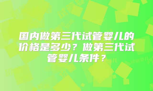 国内做第三代试管婴儿的价格是多少?做第三代试管婴儿条件?
