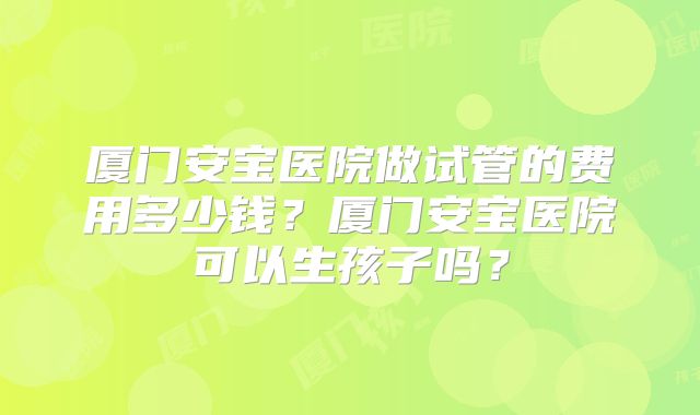 厦门安宝医院做试管的费用多少钱?厦门安宝医院可以生孩子吗?