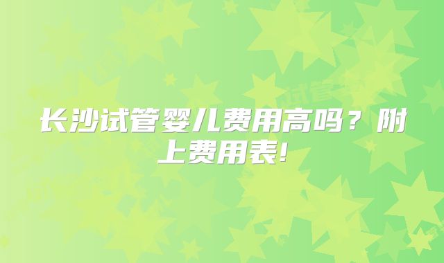 长沙试管婴儿费用高吗？附上费用表!