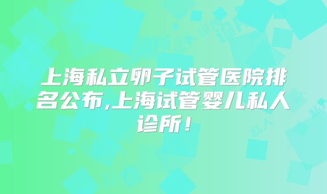 上海私立卵子试管医院排名公布,上海试管婴儿私人诊所！