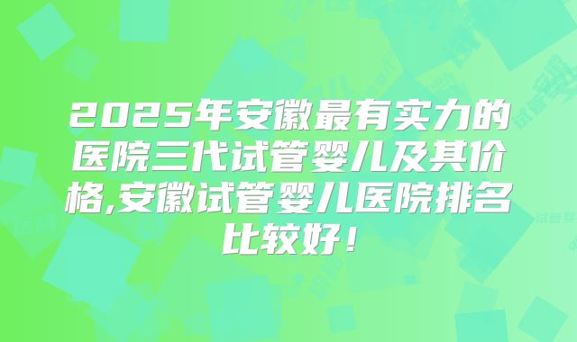 2025年安徽最有实力的医院三代试管婴儿及其价格,安徽试管婴儿医院排名比较好！