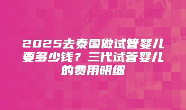 2025去泰国做试管婴儿要多少钱？三代试管婴儿的费用明细