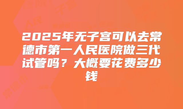 2025年无子宫可以去常德市第一人民医院做三代试管吗？大概要花费多少钱