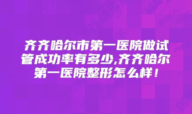 齐齐哈尔市第一医院做试管成功率有多少,齐齐哈尔第一医院整形怎么样！