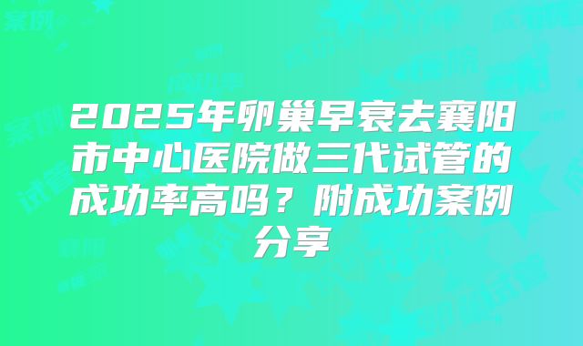 2025年卵巢早衰去襄阳市中心医院做三代试管的成功率高吗？附成功案例分享