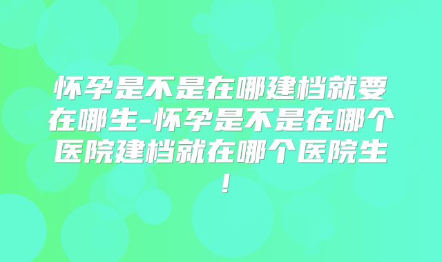 怀孕是不是在哪建档就要在哪生-怀孕是不是在哪个医院建档就在哪个医院生！
