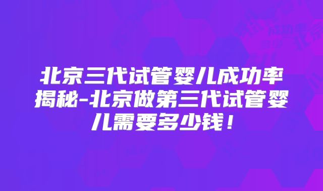 北京三代试管婴儿成功率揭秘-北京做第三代试管婴儿需要多少钱!