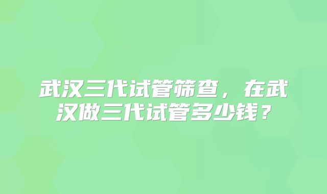 武汉三代试管筛查,在武汉做三代试管多少钱?