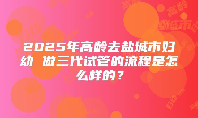 2025年高龄去盐城市妇幼 做三代试管的流程是怎么样的?