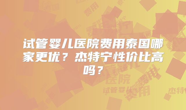 试管婴儿医院费用泰国哪家更优?杰特宁性价比高吗?