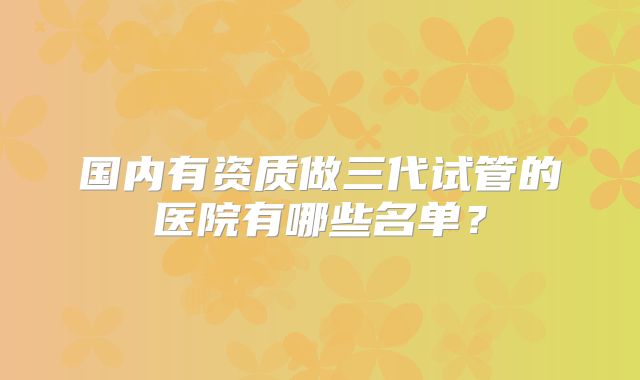 国内有资质做三代试管的医院有哪些名单?