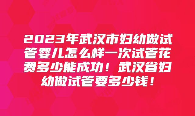2023年武汉市妇幼做试管婴儿怎么样一次试管花费多少能成功!武汉省妇幼做试管要多少钱!