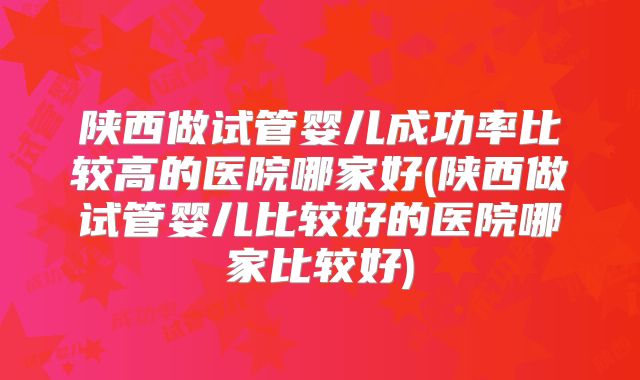 陕西做试管婴儿成功率比较高的医院哪家好(陕西做试管婴儿比较好的医院哪家比较好)