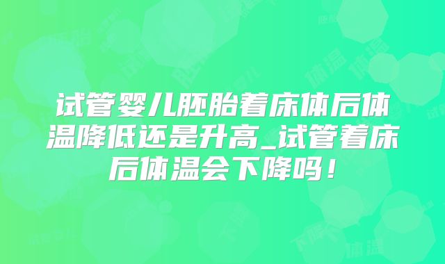 试管婴儿胚胎着床体后体温降低还是升高_试管着床后体温会下降吗!