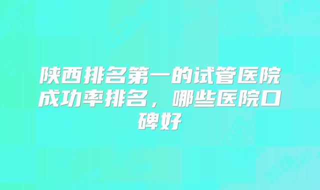 陕西排名第一的试管医院成功率排名，哪些医院口碑好