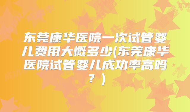 东莞康华医院一次试管婴儿费用大概多少(东莞康华医院试管婴儿成功率高吗？)
