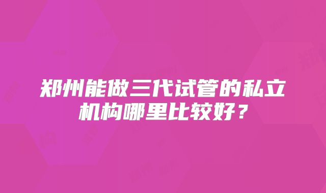 郑州能做三代试管的私立机构哪里比较好？
