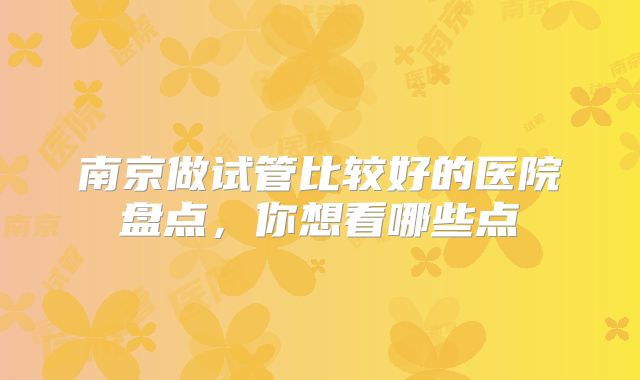 南京做试管比较好的医院盘点,你想看哪些点