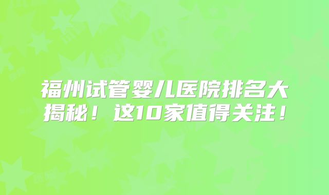 福州试管婴儿医院排名大揭秘！这10家值得关注！