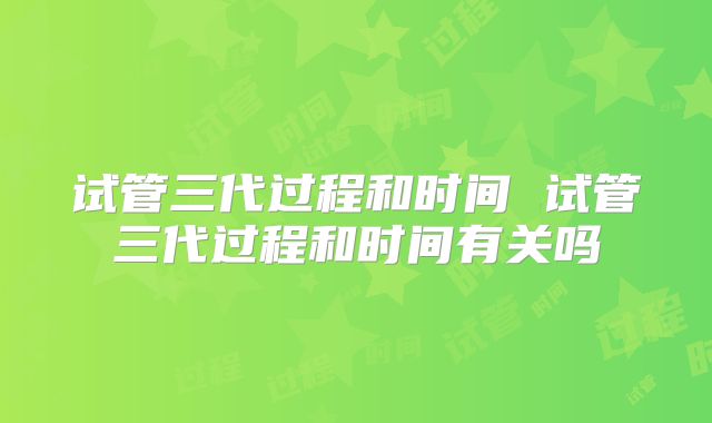试管三代过程和时间 试管三代过程和时间有关吗