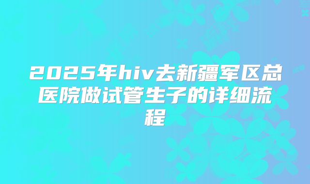 2025年hiv去新疆军区总医院做试管生子的详细流程