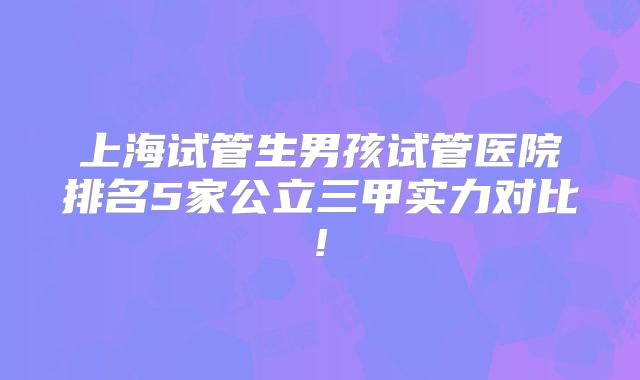 上海试管生男孩试管医院排名5家公立三甲实力对比!