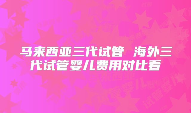 马来西亚三代试管 海外三代试管婴儿费用对比看