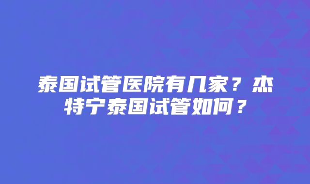 泰国试管医院有几家？杰特宁泰国试管如何？