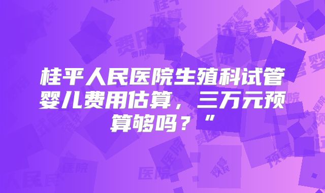桂平人民医院生殖科试管婴儿费用估算，三万元预算够吗？”