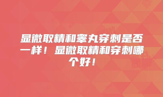 显微取精和睾丸穿刺是否一样!显微取精和穿刺哪个好!