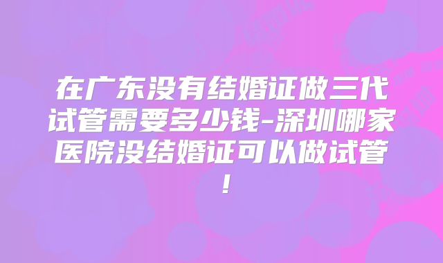 在广东没有结婚证做三代试管需要多少钱-深圳哪家医院没结婚证可以做试管!