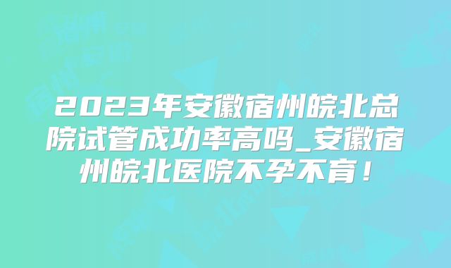 2023年安徽宿州皖北总院试管成功率高吗_安徽宿州皖北医院不孕不育！