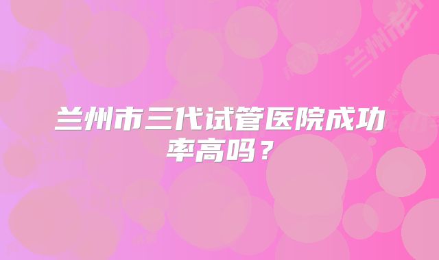 兰州市三代试管医院成功率高吗?