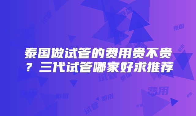泰国做试管的费用贵不贵?三代试管哪家好求推荐