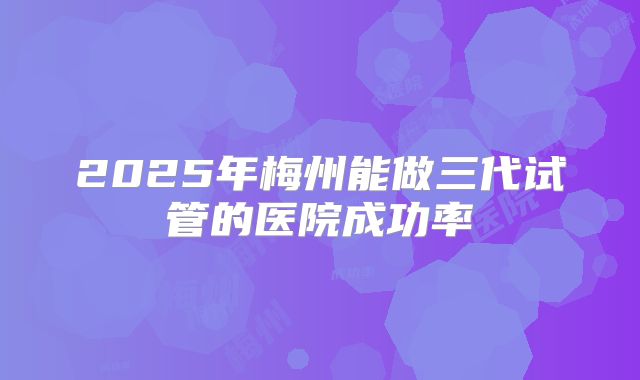 2025年梅州能做三代试管的医院成功率
