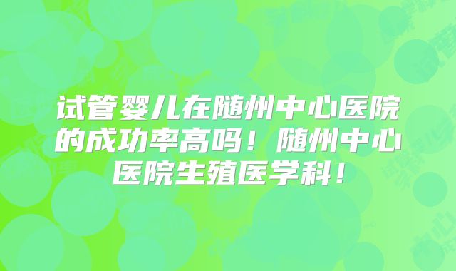 试管婴儿在随州中心医院的成功率高吗！随州中心医院生殖医学科！
