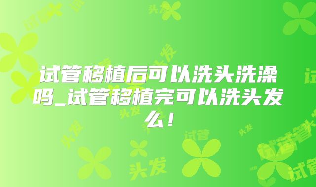 试管移植后可以洗头洗澡吗_试管移植完可以洗头发么!
