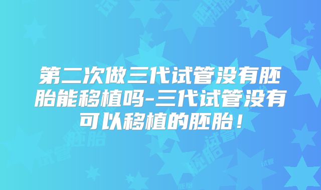 第二次做三代试管没有胚胎能移植吗-三代试管没有可以移植的胚胎！