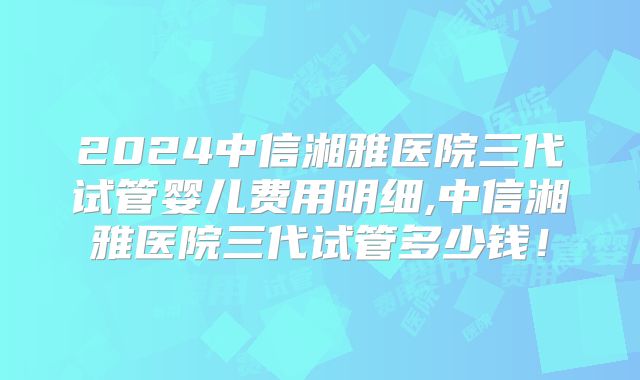 2024中信湘雅医院三代试管婴儿费用明细,中信湘雅医院三代试管多少钱！