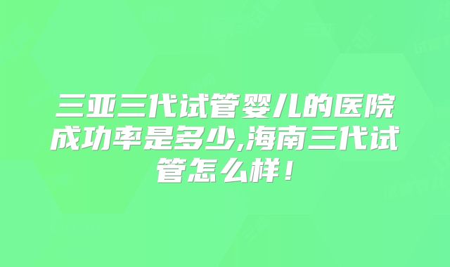三亚三代试管婴儿的医院成功率是多少,海南三代试管怎么样！