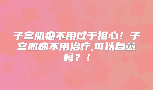 子宫肌瘤不用过于担心！子宫肌瘤不用治疗,可以自愈吗？！